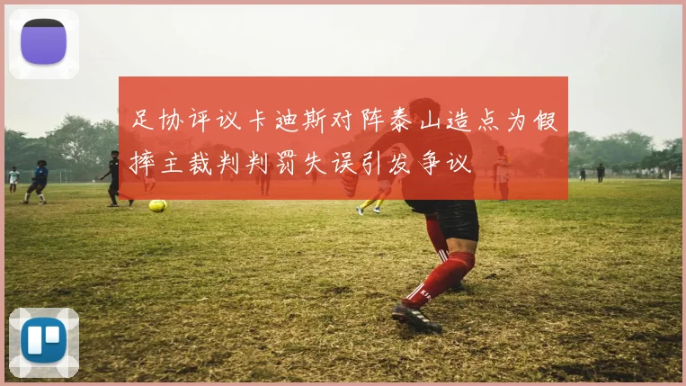 足协评议卡迪斯对阵泰山造点为假摔主裁判判罚失误引发争议