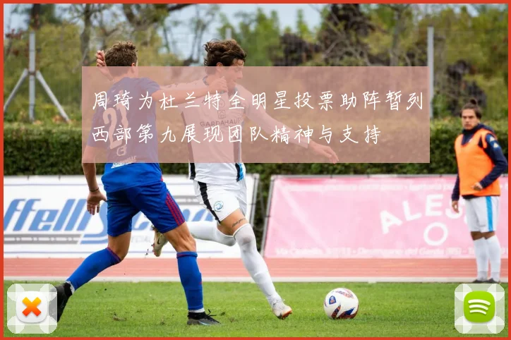 周琦为杜兰特全明星投票助阵暂列西部第九展现团队精神与支持