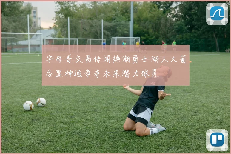 字母哥交易传闻热潮勇士湖人火箭各显神通争夺未来潜力球员