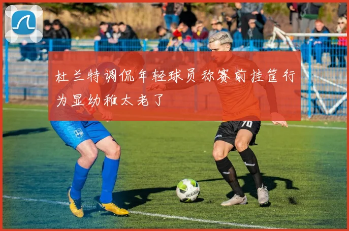 杜兰特调侃年轻球员称赛前挂筐行为显幼稚太老了