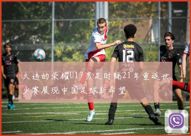 久违的荣耀U17男足时隔21年重返世少赛展现中国足球新希望