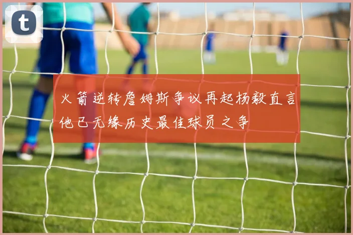 火箭逆转詹姆斯争议再起杨毅直言他已无缘历史最佳球员之争