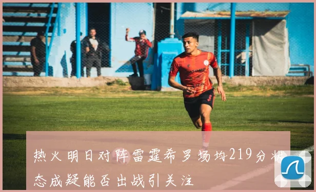 热火明日对阵雷霆希罗场均219分状态成疑能否出战引关注