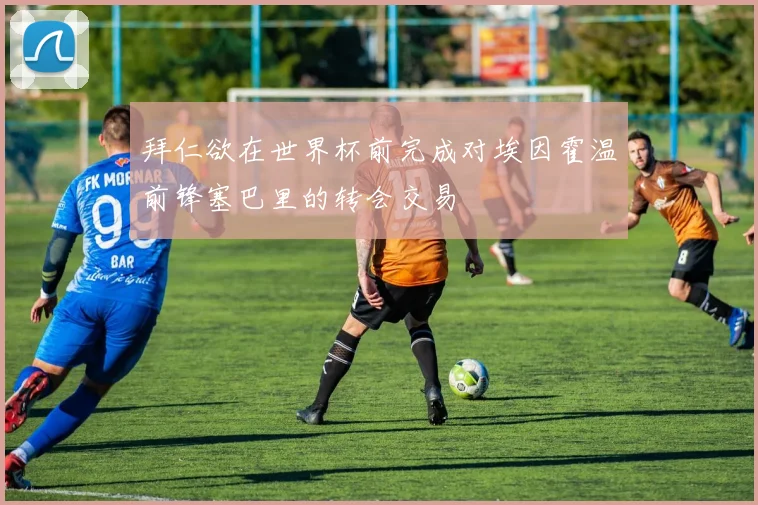 拜仁欲在世界杯前完成对埃因霍温前锋塞巴里的转会交易