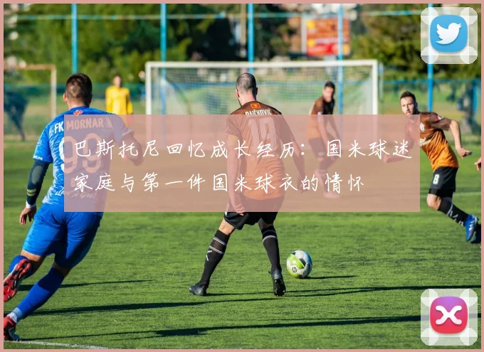 巴斯托尼回忆成长经历：国米球迷家庭与第一件国米球衣的情怀
