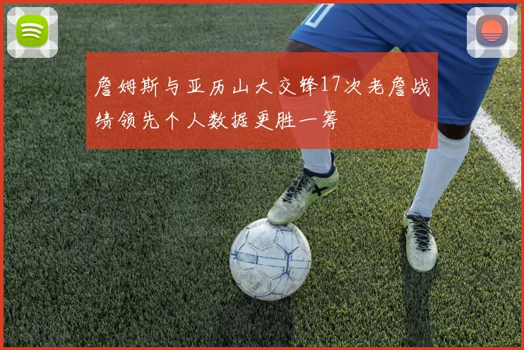 詹姆斯与亚历山大交锋17次老詹战绩领先个人数据更胜一筹