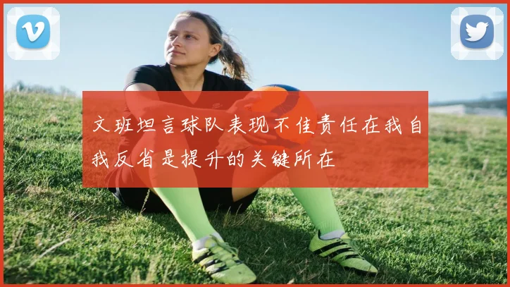 文班坦言球队表现不佳责任在我自我反省是提升的关键所在
