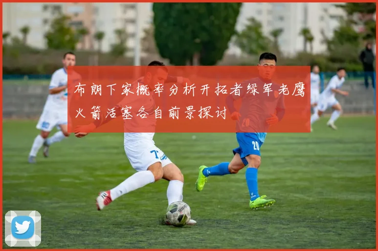 布朗下家概率分析开拓者绿军老鹰火箭活塞各自前景探讨