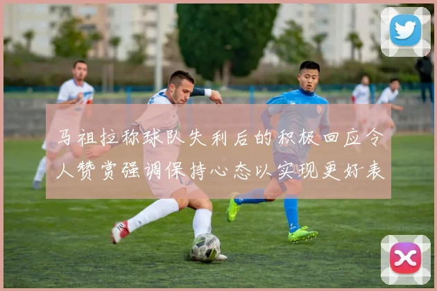 马祖拉称球队失利后的积极回应令人赞赏强调保持心态以实现更好表现