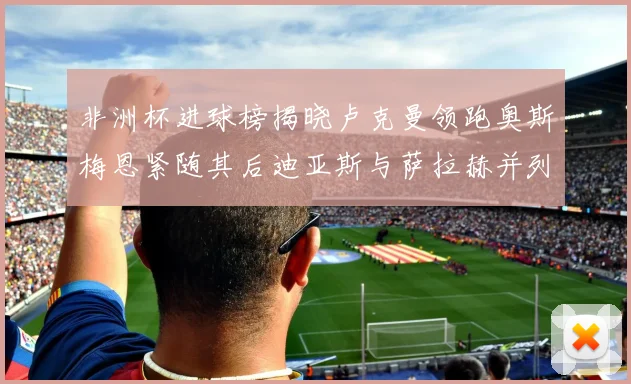 非洲杯进球榜揭晓卢克曼领跑奥斯梅恩紧随其后迪亚斯与萨拉赫并列第三