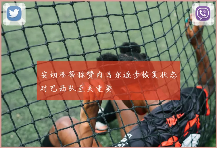 安切洛蒂称赞内马尔逐步恢复状态对巴西队至关重要