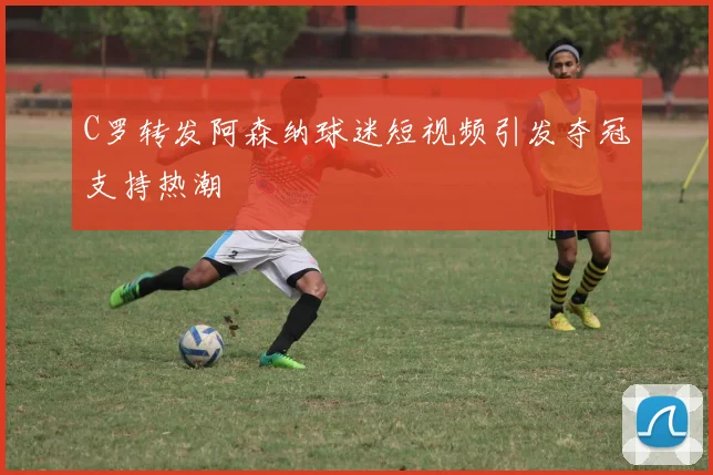 C罗转发阿森纳球迷短视频引发夺冠支持热潮
