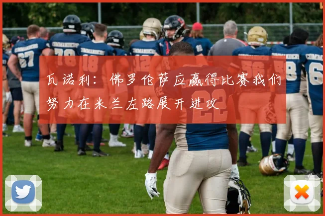 瓦诺利：佛罗伦萨应赢得比赛我们努力在米兰左路展开进攻