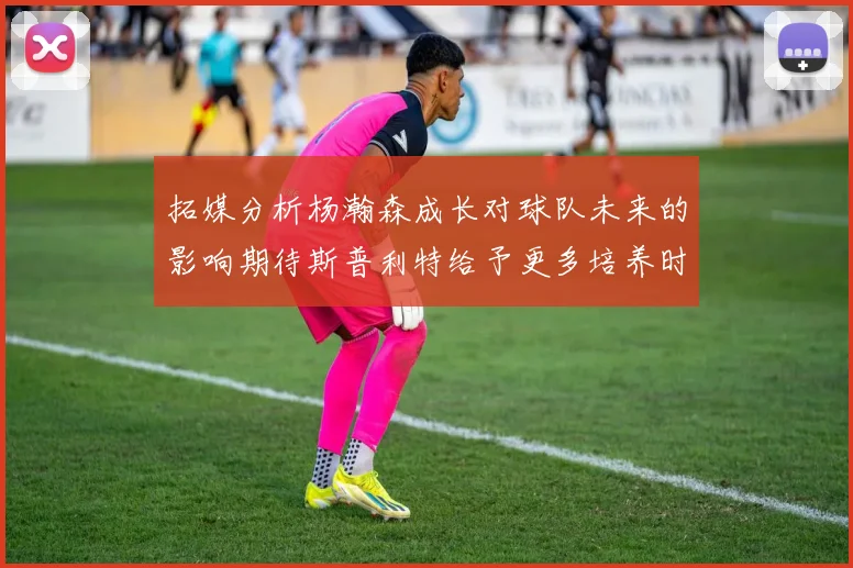 拓媒分析杨瀚森成长对球队未来的影响期待斯普利特给予更多培养时间