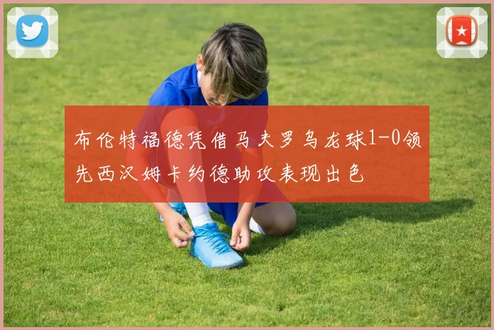 布伦特福德凭借马夫罗乌龙球1-0领先西汉姆卡约德助攻表现出色